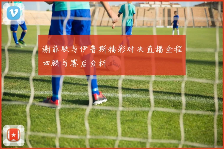 谢菲联与伊普斯精彩对决直播全程回顾与赛后分析