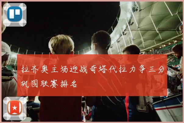 拉齐奥主场迎战奇塔代拉力争三分巩固联赛排名