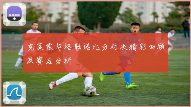 克莱蒙与格勒诺比分对决精彩回顾及赛后分析